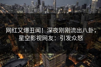 网红又爆丑闻！深夜刚刚流出八卦，星空影视网友：引发众怒