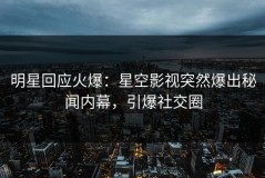 明星回应火爆：星空影视突然爆出秘闻内幕，引爆社交圈