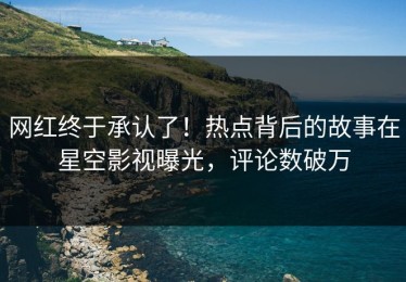 网红终于承认了！热点背后的故事在星空影视曝光，评论数破万