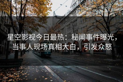 星空影视今日最热：秘闻事件曝光，当事人现场真相大白，引发众怒