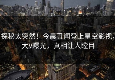 探秘太突然！今晨丑闻登上星空影视，大V曝光，真相让人瞠目