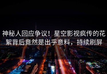 神秘人回应争议！星空影视疯传的花絮背后竟然是出乎意料，持续刷屏