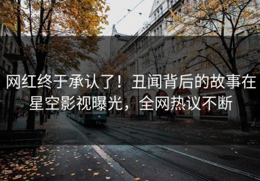 网红终于承认了！丑闻背后的故事在星空影视曝光，全网热议不断
