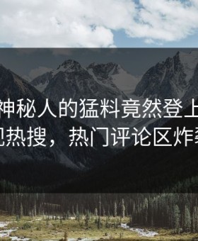 点击！神秘人的猛料竟然登上星空影视热搜，热门评论区炸裂