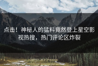 点击！神秘人的猛料竟然登上星空影视热搜，热门评论区炸裂