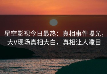 星空影视今日最热：真相事件曝光，大V现场真相大白，真相让人瞠目
