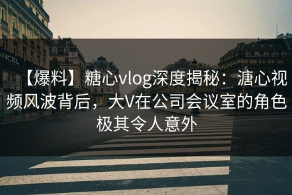 【爆料】糖心vlog深度揭秘：溏心视频风波背后，大V在公司会议室的角色极其令人意外