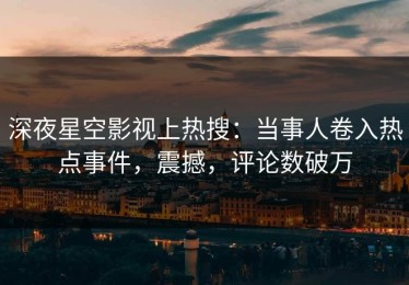 深夜星空影视上热搜：当事人卷入热点事件，震撼，评论数破万