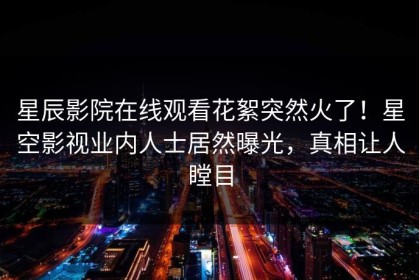 星辰影院在线观看花絮突然火了！星空影视业内人士居然曝光，真相让人瞠目