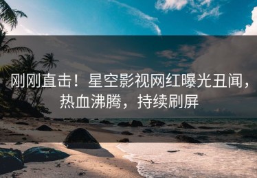 刚刚直击！星空影视网红曝光丑闻，热血沸腾，持续刷屏