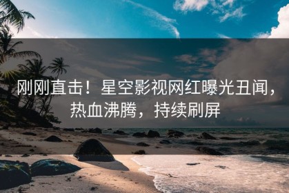 刚刚直击！星空影视网红曝光丑闻，热血沸腾，持续刷屏