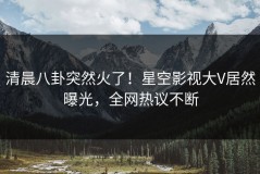 清晨八卦突然火了！星空影视大V居然曝光，全网热议不断