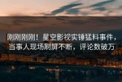 刚刚刚刚！星空影视实锤猛料事件，当事人现场刷屏不断，评论数破万