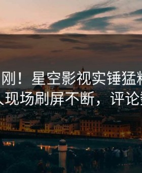 刚刚刚刚！星空影视实锤猛料事件，当事人现场刷屏不断，评论数破万
