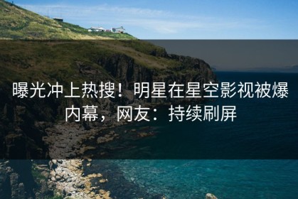 曝光冲上热搜！明星在星空影视被爆内幕，网友：持续刷屏