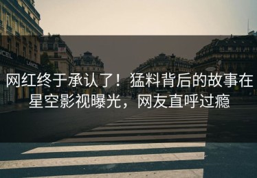 网红终于承认了！猛料背后的故事在星空影视曝光，网友直呼过瘾