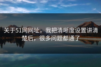 关于51网网址，我把清晰度设置讲清楚后，很多问题都通了