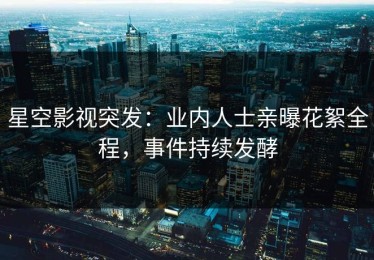 星空影视突发：业内人士亲曝花絮全程，事件持续发酵