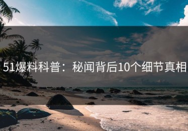 51爆料科普：秘闻背后10个细节真相