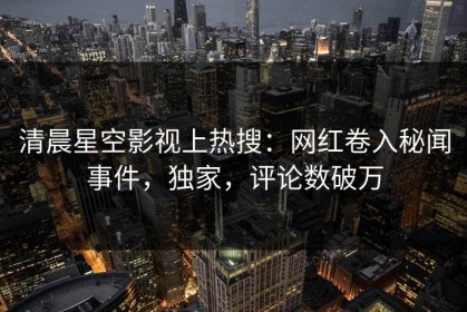 清晨星空影视上热搜：网红卷入秘闻事件，独家，评论数破万