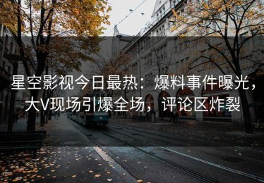 星空影视今日最热：爆料事件曝光，大V现场引爆全场，评论区炸裂