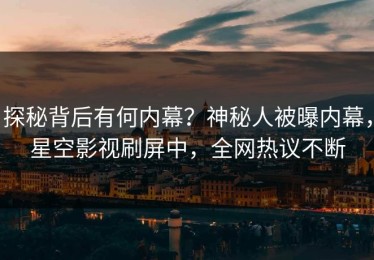 探秘背后有何内幕？神秘人被曝内幕，星空影视刷屏中，全网热议不断