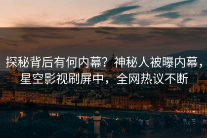 探秘背后有何内幕？神秘人被曝内幕，星空影视刷屏中，全网热议不断