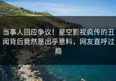 当事人回应争议！星空影视疯传的丑闻背后竟然是出乎意料，网友直呼过瘾