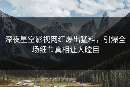 深夜星空影视网红爆出猛料，引爆全场细节真相让人瞠目