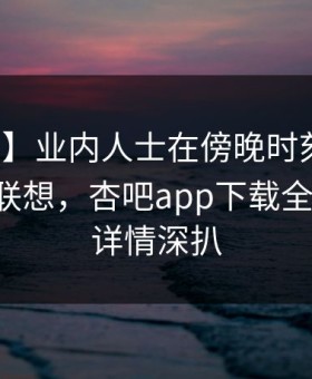【紧急】业内人士在傍晚时刻遭遇秘闻引发联想，杏吧app下载全网炸锅，详情深扒
