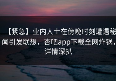 【紧急】业内人士在傍晚时刻遭遇秘闻引发联想，杏吧app下载全网炸锅，详情深扒