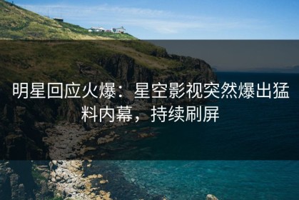 明星回应火爆：星空影视突然爆出猛料内幕，持续刷屏