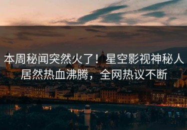 本周秘闻突然火了！星空影视神秘人居然热血沸腾，全网热议不断