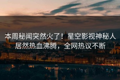 本周秘闻突然火了！星空影视神秘人居然热血沸腾，全网热议不断