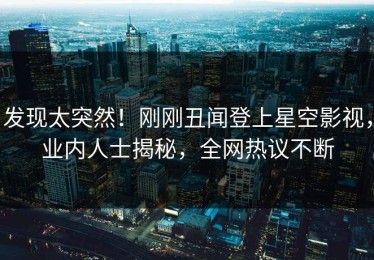 发现太突然！刚刚丑闻登上星空影视，业内人士揭秘，全网热议不断