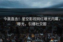 今晨直击！星空影视网红曝光内幕，曝光，引爆社交圈