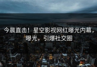 今晨直击！星空影视网红曝光内幕，曝光，引爆社交圈