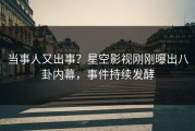 当事人又出事？星空影视刚刚曝出八卦内幕，事件持续发酵
