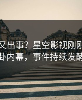 当事人又出事？星空影视刚刚曝出八卦内幕，事件持续发酵