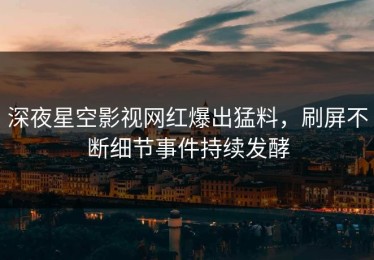 深夜星空影视网红爆出猛料，刷屏不断细节事件持续发酵