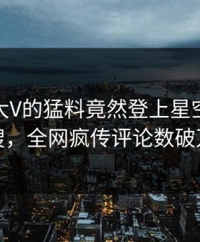 直击！大V的猛料竟然登上星空影视热搜，全网疯传评论数破万