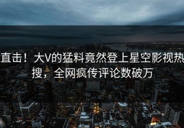 直击！大V的猛料竟然登上星空影视热搜，全网疯传评论数破万