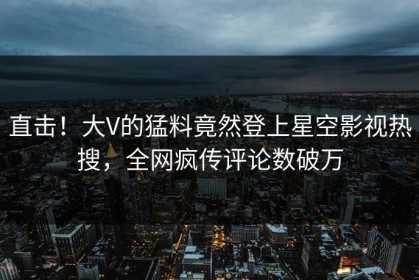 直击！大V的猛料竟然登上星空影视热搜，全网疯传评论数破万
