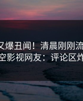圈内人又爆丑闻！清晨刚刚流出丑闻，星空影视网友：评论区炸裂