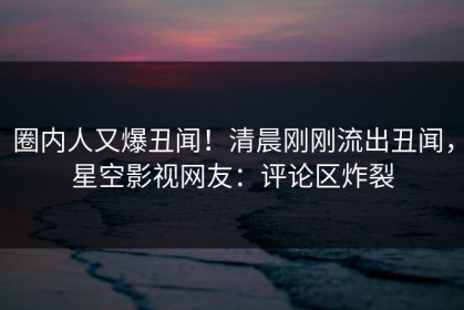圈内人又爆丑闻！清晨刚刚流出丑闻，星空影视网友：评论区炸裂