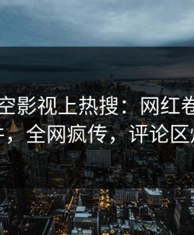 刚刚星空影视上热搜：网红卷入秘闻事件，全网疯传，评论区炸裂