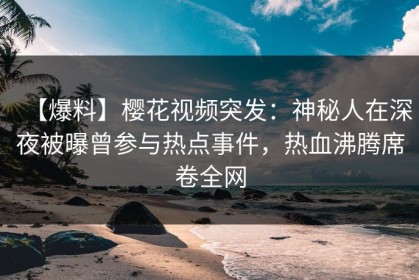 【爆料】樱花视频突发：神秘人在深夜被曝曾参与热点事件，热血沸腾席卷全网