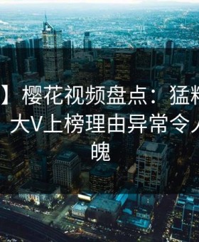 【速报】樱花视频盘点：猛料10个惊人真相，大V上榜理由异常令人勾魂摄魄