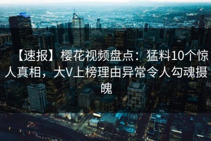 【速报】樱花视频盘点：猛料10个惊人真相，大V上榜理由异常令人勾魂摄魄