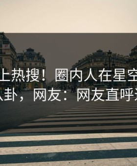 查看冲上热搜！圈内人在星空影视被爆八卦，网友：网友直呼过瘾